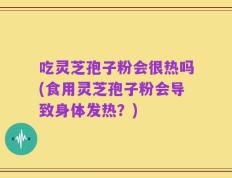 吃灵芝孢子粉会很热吗(食用灵芝孢子粉会导致身体发热？)
