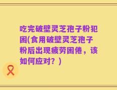 吃完破壁灵芝孢子粉犯困(食用破壁灵芝孢子粉后出现疲劳困倦，该如何应对？)