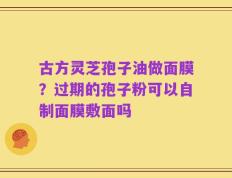 古方灵芝孢子油做面膜？过期的孢子粉可以自制面膜敷面吗