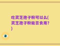 吃灵芝孢子粉可以么(灵芝孢子粉能否食用？)