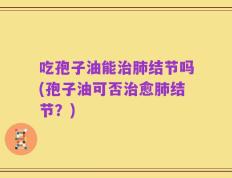 吃孢子油能治肺结节吗(孢子油可否治愈肺结节？)