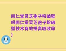 同仁堂灵芝孢子粉破壁吗同仁堂灵芝孢子粉破壁技术有效提高吸收率)