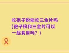 吃孢子粉能吃三金片吗(孢子粉和三金片可以一起食用吗？)