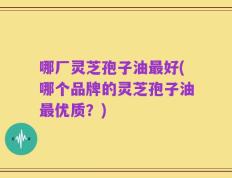 哪厂灵芝孢子油最好(哪个品牌的灵芝孢子油最优质？)