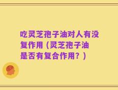 吃灵芝孢子油对人有没复作用 (灵芝孢子油是否有复合作用？)