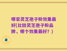 哪家灵芝孢子粉效果最好(比较灵芝孢子粉品牌，哪个效果最好？)