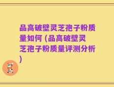 品高破壁灵芝孢子粉质量如何 (品高破壁灵芝孢子粉质量评测分析)
