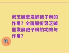 灵芝破壁发酵孢子粉的作用？全面解析灵芝破壁发酵孢子粉的功效与作用？
