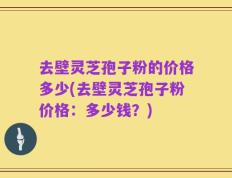 去壁灵芝孢子粉的价格多少(去壁灵芝孢子粉价格：多少钱？)