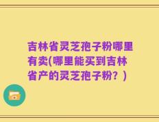 吉林省灵芝孢子粉哪里有卖(哪里能买到吉林省产的灵芝孢子粉？)