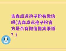 吉森卓远孢子粉有微信吗(吉森卓远孢子粉官方是否有微信售卖渠道？)