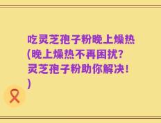 吃灵芝孢子粉晚上燥热(晚上燥热不再困扰？灵芝孢子粉助你解决！)