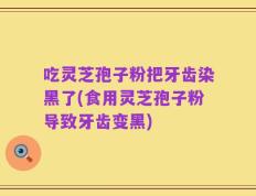 吃灵芝孢子粉把牙齿染黑了(食用灵芝孢子粉导致牙齿变黑)