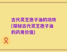古代灵芝孢子油的功效(探秘古代灵芝孢子油的药用价值)