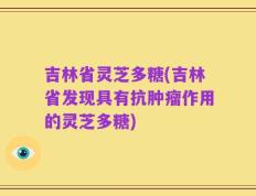 吉林省灵芝多糖(吉林省发现具有抗肿瘤作用的灵芝多糖)