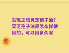 发现之旅灵芝孢子油？灵芝孢子油是怎么样使用的，可以用多久呢