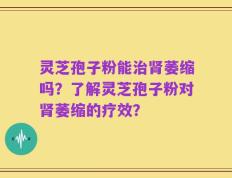 灵芝孢子粉能治肾萎缩吗？了解灵芝孢子粉对肾萎缩的疗效？