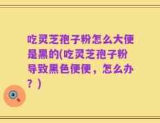吃灵芝孢子粉怎么大便是黑的(吃灵芝孢子粉导致黑色便便，怎么办？)