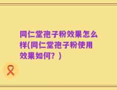 同仁堂孢子粉效果怎么样(同仁堂孢子粉使用效果如何？)