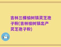 吉林三棵榆树镇灵芝孢子粉(吉林榆树镇出产灵芝孢子粉)