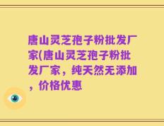 唐山灵芝孢子粉批发厂家(唐山灵芝孢子粉批发厂家，纯天然无添加，价格优惠