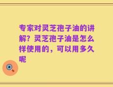 专家对灵芝孢子油的讲解？灵芝孢子油是怎么样使用的，可以用多久呢