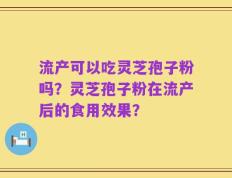 流产可以吃灵芝孢子粉吗？灵芝孢子粉在流产后的食用效果？