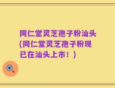 同仁堂灵芝孢子粉汕头(同仁堂灵芝孢子粉现已在汕头上市！)