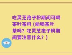 吃灵芝孢子粉期间可喝茶叶茶吗 (能喝茶叶茶吗？吃灵芝孢子粉期间要注意什么？)