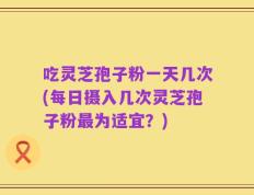 吃灵芝孢子粉一天几次(每日摄入几次灵芝孢子粉最为适宜？)