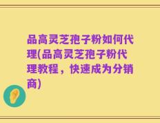 品高灵芝孢子粉如何代理(品高灵芝孢子粉代理教程，快速成为分销商)