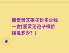 后爱灵芝孢子粉多少钱一盒(爱灵芝孢子粉价格是多少？)