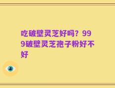吃破壁灵芝好吗？999破壁灵芝孢子粉好不好