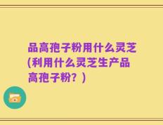 品高孢子粉用什么灵芝(利用什么灵芝生产品高孢子粉？)