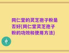 同仁堂的灵芝孢子粉是否好(同仁堂灵芝孢子粉的功效和使用方法)