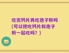 吃完钙片再吃孢子粉吗(可以把吃钙片和孢子粉一起吃吗？)