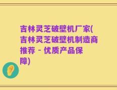 吉林灵芝破壁机厂家(吉林灵芝破壁机制造商推荐 - 优质产品保障)
