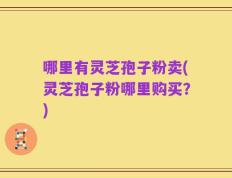 哪里有灵芝孢子粉卖(灵芝孢子粉哪里购买？)