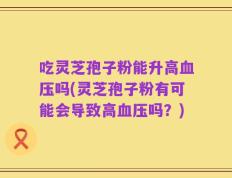 吃灵芝孢子粉能升高血压吗(灵芝孢子粉有可能会导致高血压吗？)