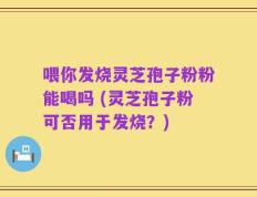 喂你发烧灵芝孢子粉粉能喝吗 (灵芝孢子粉可否用于发烧？)