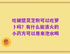 吃破壁灵芝粉可以吃萝卜吗？有什么能清火的小药方可以用来泡水喝