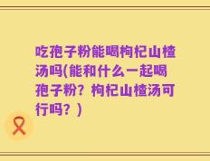 吃孢子粉能喝枸杞山楂汤吗(能和什么一起喝孢子粉？枸杞山楂汤可行吗？)