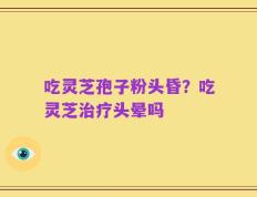 吃灵芝孢子粉头昏？吃灵芝治疗头晕吗
