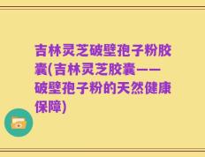 吉林灵芝破壁孢子粉胶囊(吉林灵芝胶囊——破壁孢子粉的天然健康保障)