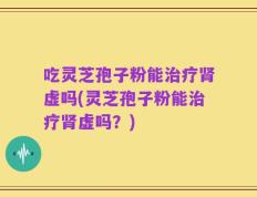 吃灵芝孢子粉能治疗肾虚吗(灵芝孢子粉能治疗肾虚吗？)