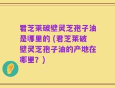 君芝莱破壁灵芝孢子油是哪里的 (君芝莱破壁灵芝孢子油的产地在哪里？)