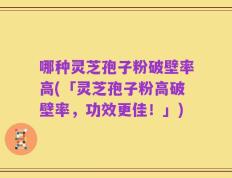 哪种灵芝孢子粉破壁率高(「灵芝孢子粉高破壁率，功效更佳！」)