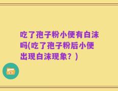 吃了孢子粉小便有白沫吗(吃了孢子粉后小便出现白沫现象？)