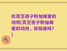吃灵芝孢子粉加蜂蜜的功效(灵芝孢子粉加蜂蜜的功效，你知道吗？)