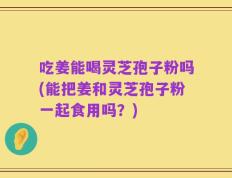 吃姜能喝灵芝孢子粉吗(能把姜和灵芝孢子粉一起食用吗？)